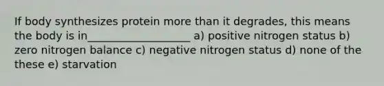 If body synthesizes protein more than it degrades, this means the body is in___________________ a) positive nitrogen status b) zero nitrogen balance c) negative nitrogen status d) none of the these e) starvation