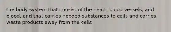 the body system that consist of the heart, blood vessels, and blood, and that carries needed substances to cells and carries waste products away from the cells