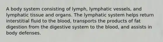 A body system consisting of lymph, lymphatic vessels, and lymphatic tissue and organs. The lymphatic system helps return interstitial fluid to the blood, transports the products of fat digestion from the digestive system to the blood, and assists in body defenses.