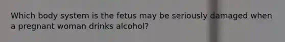 Which body system is the fetus may be seriously damaged when a pregnant woman drinks alcohol?