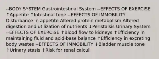 --BODY SYSTEM Gastrointestinal System --EFFECTS OF EXERCISE ↑Appetite ↑Intestinal tone --EFFECTS OF IMMOBILITY Disturbance in appetite Altered protein metabolism Altered digestion and utilization of nutrients ↓Peristalsis Urinary System --EFFECTS OF EXERCISE ↑Blood flow to kidneys ↑Efficiency in maintaining fluid and acid-base balance ↑Efficiency in excreting body wastes --EFFECTS OF IMMOBILITY ↓Bladder muscle tone ↑Urinary stasis ↑Risk for renal calculi