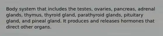 Body system that includes the testes, ovaries, pancreas, adrenal glands, thymus, thyroid gland, parathyroid glands, pituitary gland, and pineal gland. It produces and releases hormones that direct other organs.