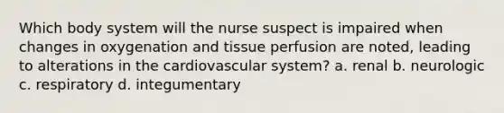 Which body system will the nurse suspect is impaired when changes in oxygenation and tissue perfusion are noted, leading to alterations in the cardiovascular system? a. renal b. neurologic c. respiratory d. integumentary