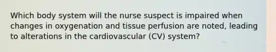 Which body system will the nurse suspect is impaired when changes in oxygenation and tissue perfusion are noted, leading to alterations in the cardiovascular (CV) system?