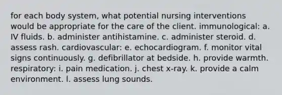 for each body system, what potential nursing interventions would be appropriate for the care of the client. immunological: a. IV fluids. b. administer antihistamine. c. administer steroid. d. assess rash. cardiovascular: e. echocardiogram. f. monitor vital signs continuously. g. defibrillator at bedside. h. provide warmth. respiratory: i. pain medication. j. chest x-ray. k. provide a calm environment. l. assess lung sounds.