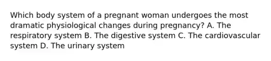 Which body system of a pregnant woman undergoes the most dramatic physiological changes during pregnancy? A. The respiratory system B. The digestive system C. The cardiovascular system D. The urinary system