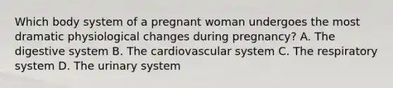 Which body system of a pregnant woman undergoes the most dramatic physiological changes during pregnancy? A. The digestive system B. The cardiovascular system C. The respiratory system D. The urinary system