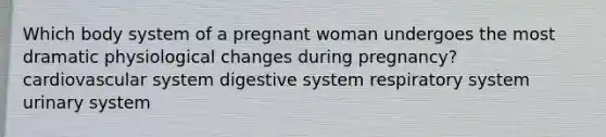 Which body system of a pregnant woman undergoes the most dramatic physiological changes during pregnancy? cardiovascular system digestive system respiratory system urinary system