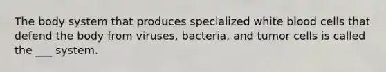 The body system that produces specialized white blood cells that defend the body from viruses, bacteria, and tumor cells is called the ___ system.