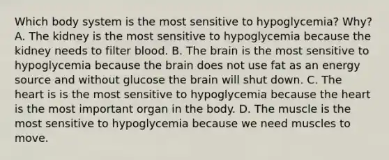 Which body system is the most sensitive to hypoglycemia? Why? A. The kidney is the most sensitive to hypoglycemia because the kidney needs to filter blood. B. The brain is the most sensitive to hypoglycemia because the brain does not use fat as an energy source and without glucose the brain will shut down. C. The heart is is the most sensitive to hypoglycemia because the heart is the most important organ in the body. D. The muscle is the most sensitive to hypoglycemia because we need muscles to move.