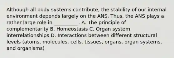 Although all body systems contribute, the stability of our internal environment depends largely on the ANS. Thus, the ANS plays a rather large role in __________. A. The principle of complementarity B. Homeostasis C. Organ system interrelationships D. Interactions between different structural levels (atoms, molecules, cells, tissues, organs, organ systems, and organisms)