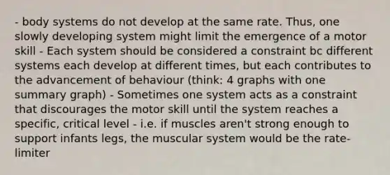 - body systems do not develop at the same rate. Thus, one slowly developing system might limit the emergence of a motor skill - Each system should be considered a constraint bc different systems each develop at different times, but each contributes to the advancement of behaviour (think: 4 graphs with one summary graph) - Sometimes one system acts as a constraint that discourages the motor skill until the system reaches a specific, critical level - i.e. if muscles aren't strong enough to support infants legs, the muscular system would be the rate-limiter