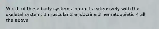 Which of these body systems interacts extensively with the skeletal system: 1 muscular 2 endocrine 3 hematopoietic 4 all the above