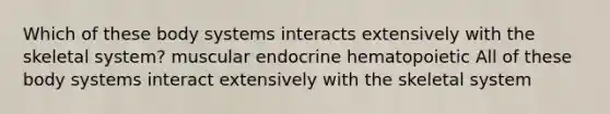 Which of these body systems interacts extensively with the skeletal system? muscular endocrine hematopoietic All of these body systems interact extensively with the skeletal system