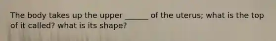 The body takes up the upper ______ of the uterus; what is the top of it called? what is its shape?