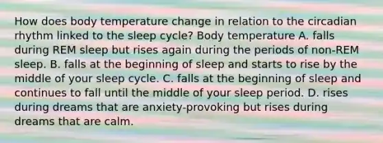 How does body temperature change in relation to the circadian rhythm linked to the sleep cycle? Body temperature A. falls during REM sleep but rises again during the periods of non-REM sleep. B. falls at the beginning of sleep and starts to rise by the middle of your sleep cycle. C. falls at the beginning of sleep and continues to fall until the middle of your sleep period. D. rises during dreams that are anxiety-provoking but rises during dreams that are calm.