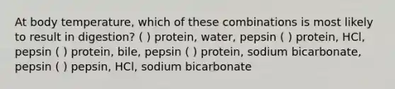 At body temperature, which of these combinations is most likely to result in digestion? ( ) protein, water, pepsin ( ) protein, HCl, pepsin ( ) protein, bile, pepsin ( ) protein, sodium bicarbonate, pepsin ( ) pepsin, HCl, sodium bicarbonate