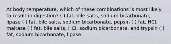 At body temperature, which of these combinations is most likely to result in digestion? ( ) fat, bile salts, sodium bicarbonate, lipase ( ) fat, bile salts, sodium bicarbonate, pepsin ( ) fat, HCl, maltase ( ) fat, bile salts, HCl, sodium bicarbonate, and trypsin ( ) fat, sodium bicarbonate, lipase