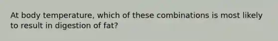 At body temperature, which of these combinations is most likely to result in digestion of fat?