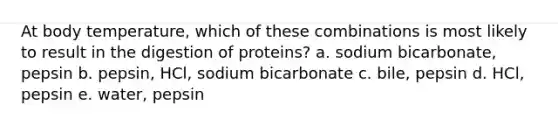 At body temperature, which of these combinations is most likely to result in the digestion of proteins? a. sodium bicarbonate, pepsin b. pepsin, HCl, sodium bicarbonate c. bile, pepsin d. HCl, pepsin e. water, pepsin