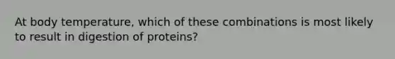 At body temperature, which of these combinations is most likely to result in digestion of proteins?