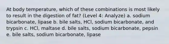 At body temperature, which of these combinations is most likely to result in the digestion of fat? (Level 4: Analyze) a. sodium bicarbonate, lipase b. bile salts, HCl, sodium bicarbonate, and trypsin c. HCl, maltase d. bile salts, sodium bicarbonate, pepsin e. bile salts, sodium bicarbonate, lipase