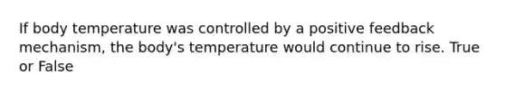 If body temperature was controlled by a positive feedback mechanism, the body's temperature would continue to rise. True or False