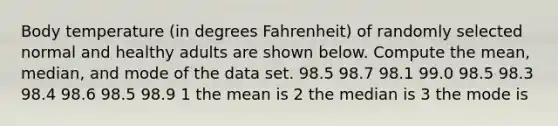 Body temperature​ (in degrees​ Fahrenheit) of randomly selected normal and healthy adults are shown below. Compute the​ mean, median, and mode of the data set. 98.5 98.7 98.1 99.0 98.5 98.3 98.4 98.6 98.5 98.9 1 the mean is 2 the median is 3 the mode is