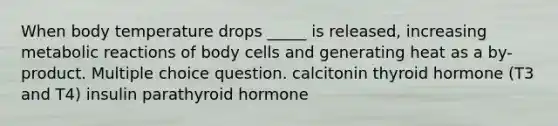 When body temperature drops _____ is released, increasing metabolic reactions of body cells and generating heat as a by-product. Multiple choice question. calcitonin thyroid hormone (T3 and T4) insulin parathyroid hormone