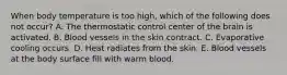 When body temperature is too high, which of the following does not occur? A. The thermostatic control center of the brain is activated. B. Blood vessels in the skin contract. C. Evaporative cooling occurs. D. Heat radiates from the skin. E. Blood vessels at the body surface fill with warm blood.