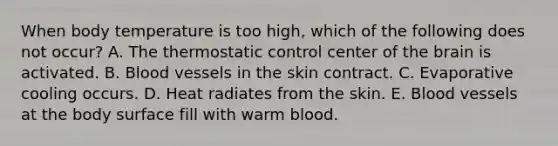 When body temperature is too high, which of the following does not occur? A. The thermostatic control center of the brain is activated. B. Blood vessels in the skin contract. C. Evaporative cooling occurs. D. Heat radiates from the skin. E. Blood vessels at the body surface fill with warm blood.