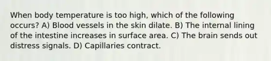 When body temperature is too high, which of the following occurs? A) Blood vessels in the skin dilate. B) The internal lining of the intestine increases in <a href='https://www.questionai.com/knowledge/kEtsSAPENL-surface-area' class='anchor-knowledge'>surface area</a>. C) <a href='https://www.questionai.com/knowledge/kLMtJeqKp6-the-brain' class='anchor-knowledge'>the brain</a> sends out distress signals. D) Capillaries contract.