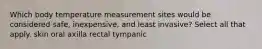 Which body temperature measurement sites would be considered safe, inexpensive, and least invasive? Select all that apply. skin oral axilla rectal tympanic