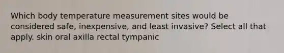 Which body temperature measurement sites would be considered safe, inexpensive, and least invasive? Select all that apply. skin oral axilla rectal tympanic