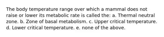 The body temperature range over which a mammal does not raise or lower its metabolic rate is called the: a. Thermal neutral zone. b. Zone of basal metabolism. c. Upper critical temperature. d. Lower critical temperature. e. none of the above.