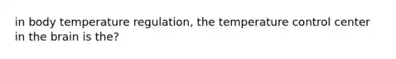 in body temperature regulation, the temperature control center in the brain is the?