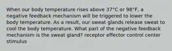 When our body temperature rises above 37°C or 98°F, a negative feedback mechanism will be triggered to lower the body temperature. As a result, our sweat glands release sweat to cool the body temperature. What part of the negative feedback mechanism is the sweat gland? receptor effector control center stimulus