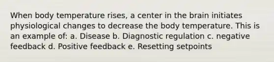 When body temperature rises, a center in the brain initiates physiological changes to decrease the body temperature. This is an example of: a. Disease b. Diagnostic regulation c. negative feedback d. Positive feedback e. Resetting setpoints