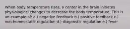 When body temperature rises, a center in the brain initiates physiological changes to decrease the body temperature. This is an example of: a.) negative feedback b.) positive feedback c.) non-homeostatic regulation d.) diagnostic regulation e.) fever