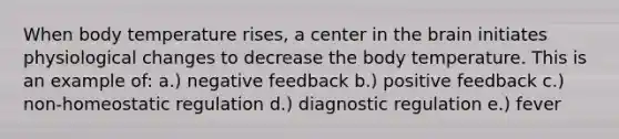 When body temperature rises, a center in the brain initiates physiological changes to decrease the body temperature. This is an example of: a.) negative feedback b.) positive feedback c.) non-homeostatic regulation d.) diagnostic regulation e.) fever