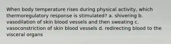 When body temperature rises during physical activity, which thermoregulatory response is stimulated? a. shivering b. vasodilation of skin blood vessels and then sweating c. vasoconstriction of skin blood vessels d. redirecting blood to the visceral organs