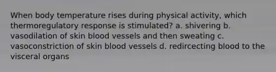 When body temperature rises during physical activity, which thermoregulatory response is stimulated? a. shivering b. vasodilation of skin blood vessels and then sweating c. vasoconstriction of skin blood vessels d. redircecting blood to the visceral organs