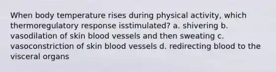 When body temperature rises during physical activity, which thermoregulatory response isstimulated? a. shivering b. vasodilation of skin blood vessels and then sweating c. vasoconstriction of skin blood vessels d. redirecting blood to the visceral organs