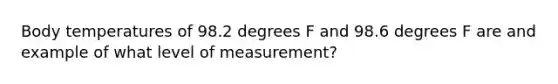 Body temperatures of 98.2 degrees F and 98.6 degrees F are and example of what level of measurement?