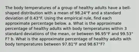 The body temperatures of a group of healthy adults have a​ bell-shaped distribution with a mean of 98.24°F and a <a href='https://www.questionai.com/knowledge/kqGUr1Cldy-standard-deviation' class='anchor-knowledge'>standard deviation</a> of 0.43°F. Using the empirical​ rule, find each approximate percentage below. a. What is the approximate percentage of healthy adults with body temperatures within 3 standard deviations of the​ mean, or between 96.95°F and 99.53°​F? b. What is the approximate percentage of healthy adults with body temperatures between 97.81°F and 98.67°​F?