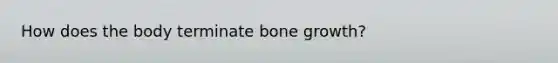 How does the body terminate bone growth?