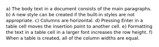 a) The body text in a document consists of the main paragraphs. b) A new style can be created if the built-in styles are not appropriate. c) Columns are horizontal. d) Pressing Enter in a table cell moves the insertion point to another cell. e) Formatting the text in a table cell in a larger font increases the row height. f) When a table is created, all of the column widths are equal.