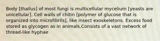 Body [thallus] of most fungi is multicellular mycelium [yeasts are unicellular]. Cell walls of chitin [polymer of glucose that is organized into microfibrils], like insect exoskeletons. Excess food stored as glycogen as in animals.Consists of a vast network of thread-like hyphae