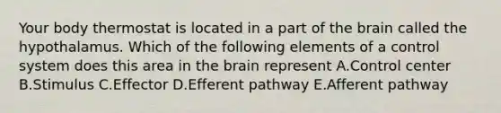 Your body thermostat is located in a part of the brain called the hypothalamus. Which of the following elements of a control system does this area in the brain represent A.Control center B.Stimulus C.Effector D.Efferent pathway E.Afferent pathway