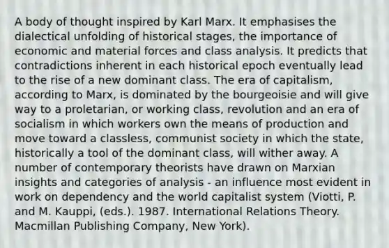 A body of thought inspired by Karl Marx. It emphasises the dialectical unfolding of historical stages, the importance of economic and material forces and class analysis. It predicts that contradictions inherent in each historical epoch eventually lead to the rise of a new dominant class. The era of capitalism, according to Marx, is dominated by the bourgeoisie and will give way to a proletarian, or working class, revolution and an era of socialism in which workers own the means of production and move toward a classless, communist society in which the state, historically a tool of the dominant class, will wither away. A number of contemporary theorists have drawn on Marxian insights and categories of analysis - an influence most evident in work on dependency and the world capitalist system (Viotti, P. and M. Kauppi, (eds.). 1987. International Relations Theory. Macmillan Publishing Company, New York).